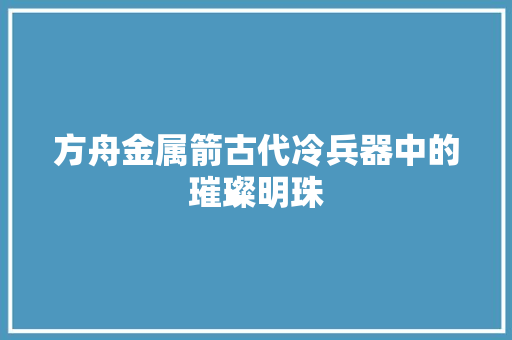 方舟金属箭古代冷兵器中的璀璨明珠