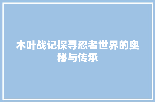 木叶战记探寻忍者世界的奥秘与传承