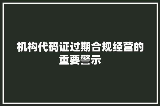 机构代码证过期合规经营的重要警示