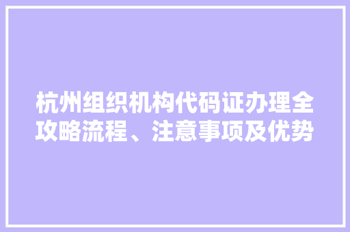 杭州组织机构代码证办理全攻略流程、注意事项及优势
