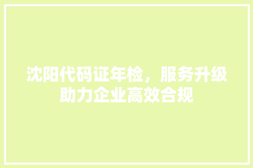 沈阳代码证年检，服务升级助力企业高效合规