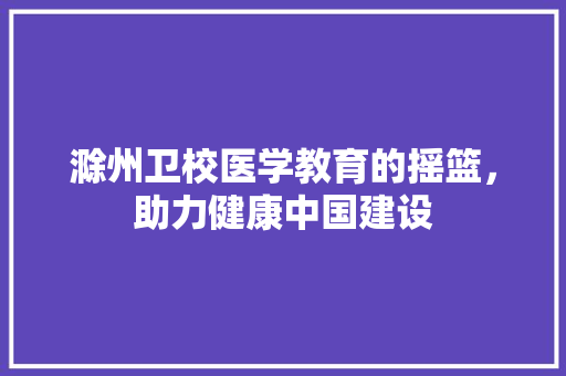 滁州卫校医学教育的摇篮，助力健康中国建设