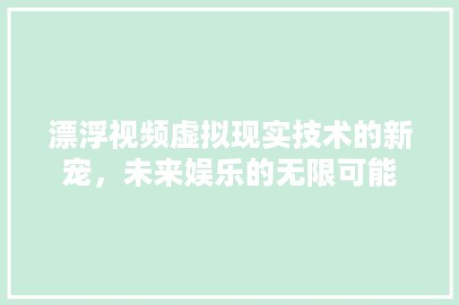 漂浮视频虚拟现实技术的新宠，未来娱乐的无限可能