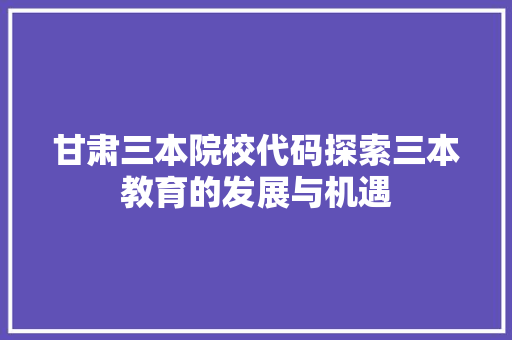 甘肃三本院校代码探索三本教育的发展与机遇  第1张